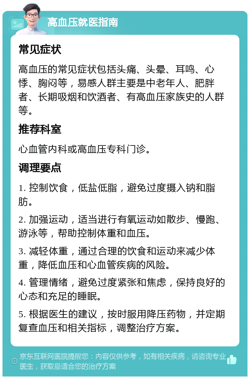 高血压就医指南 常见症状 高血压的常见症状包括头痛、头晕、耳鸣、心悸、胸闷等，易感人群主要是中老年人、肥胖者、长期吸烟和饮酒者、有高血压家族史的人群等。 推荐科室 心血管内科或高血压专科门诊。 调理要点 1. 控制饮食，低盐低脂，避免过度摄入钠和脂肪。 2. 加强运动，适当进行有氧运动如散步、慢跑、游泳等，帮助控制体重和血压。 3. 减轻体重，通过合理的饮食和运动来减少体重，降低血压和心血管疾病的风险。 4. 管理情绪，避免过度紧张和焦虑，保持良好的心态和充足的睡眠。 5. 根据医生的建议，按时服用降压药物，并定期复查血压和相关指标，调整治疗方案。