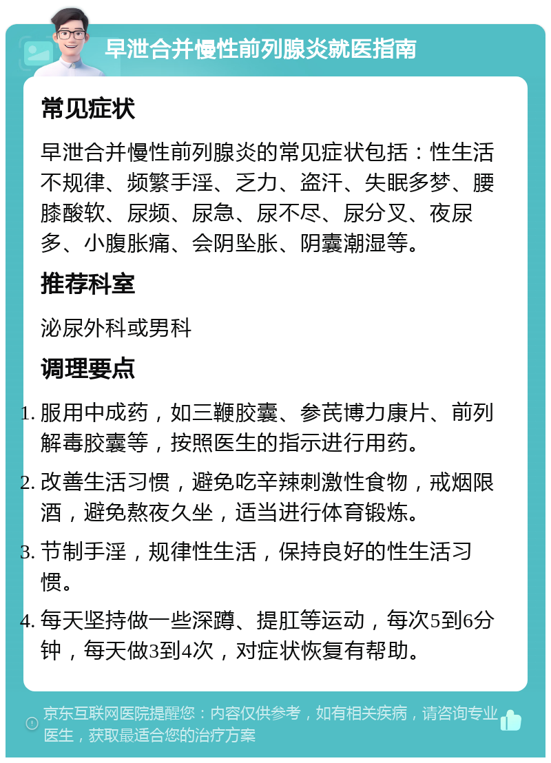 早泄合并慢性前列腺炎就医指南 常见症状 早泄合并慢性前列腺炎的常见症状包括：性生活不规律、频繁手淫、乏力、盗汗、失眠多梦、腰膝酸软、尿频、尿急、尿不尽、尿分叉、夜尿多、小腹胀痛、会阴坠胀、阴囊潮湿等。 推荐科室 泌尿外科或男科 调理要点 服用中成药，如三鞭胶囊、参芪博力康片、前列解毒胶囊等，按照医生的指示进行用药。 改善生活习惯，避免吃辛辣刺激性食物，戒烟限酒，避免熬夜久坐，适当进行体育锻炼。 节制手淫，规律性生活，保持良好的性生活习惯。 每天坚持做一些深蹲、提肛等运动，每次5到6分钟，每天做3到4次，对症状恢复有帮助。