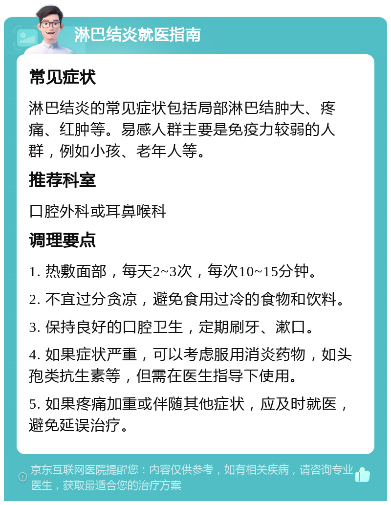 淋巴结炎就医指南 常见症状 淋巴结炎的常见症状包括局部淋巴结肿大、疼痛、红肿等。易感人群主要是免疫力较弱的人群，例如小孩、老年人等。 推荐科室 口腔外科或耳鼻喉科 调理要点 1. 热敷面部，每天2~3次，每次10~15分钟。 2. 不宜过分贪凉，避免食用过冷的食物和饮料。 3. 保持良好的口腔卫生，定期刷牙、漱口。 4. 如果症状严重，可以考虑服用消炎药物，如头孢类抗生素等，但需在医生指导下使用。 5. 如果疼痛加重或伴随其他症状，应及时就医，避免延误治疗。