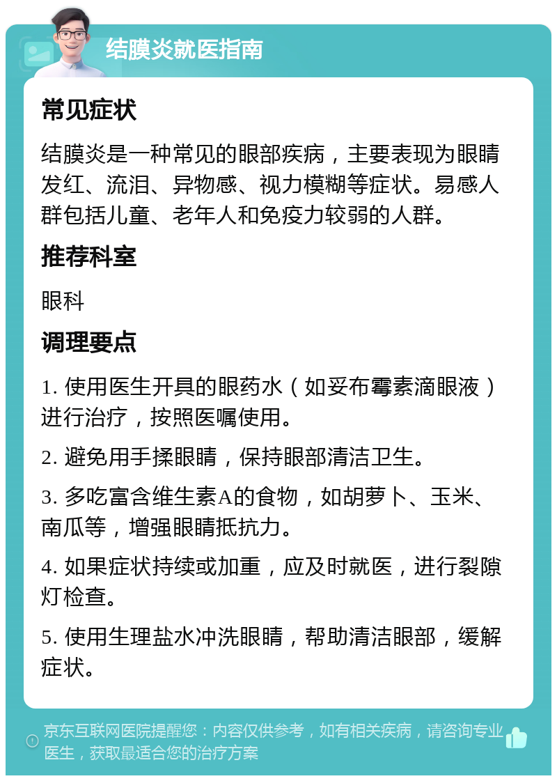 结膜炎就医指南 常见症状 结膜炎是一种常见的眼部疾病，主要表现为眼睛发红、流泪、异物感、视力模糊等症状。易感人群包括儿童、老年人和免疫力较弱的人群。 推荐科室 眼科 调理要点 1. 使用医生开具的眼药水（如妥布霉素滴眼液）进行治疗，按照医嘱使用。 2. 避免用手揉眼睛，保持眼部清洁卫生。 3. 多吃富含维生素A的食物，如胡萝卜、玉米、南瓜等，增强眼睛抵抗力。 4. 如果症状持续或加重，应及时就医，进行裂隙灯检查。 5. 使用生理盐水冲洗眼睛，帮助清洁眼部，缓解症状。