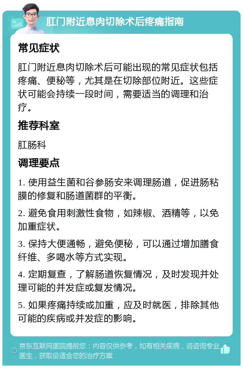 肛门附近息肉切除术后疼痛指南 常见症状 肛门附近息肉切除术后可能出现的常见症状包括疼痛、便秘等，尤其是在切除部位附近。这些症状可能会持续一段时间，需要适当的调理和治疗。 推荐科室 肛肠科 调理要点 1. 使用益生菌和谷参肠安来调理肠道，促进肠粘膜的修复和肠道菌群的平衡。 2. 避免食用刺激性食物，如辣椒、酒精等，以免加重症状。 3. 保持大便通畅，避免便秘，可以通过增加膳食纤维、多喝水等方式实现。 4. 定期复查，了解肠道恢复情况，及时发现并处理可能的并发症或复发情况。 5. 如果疼痛持续或加重，应及时就医，排除其他可能的疾病或并发症的影响。