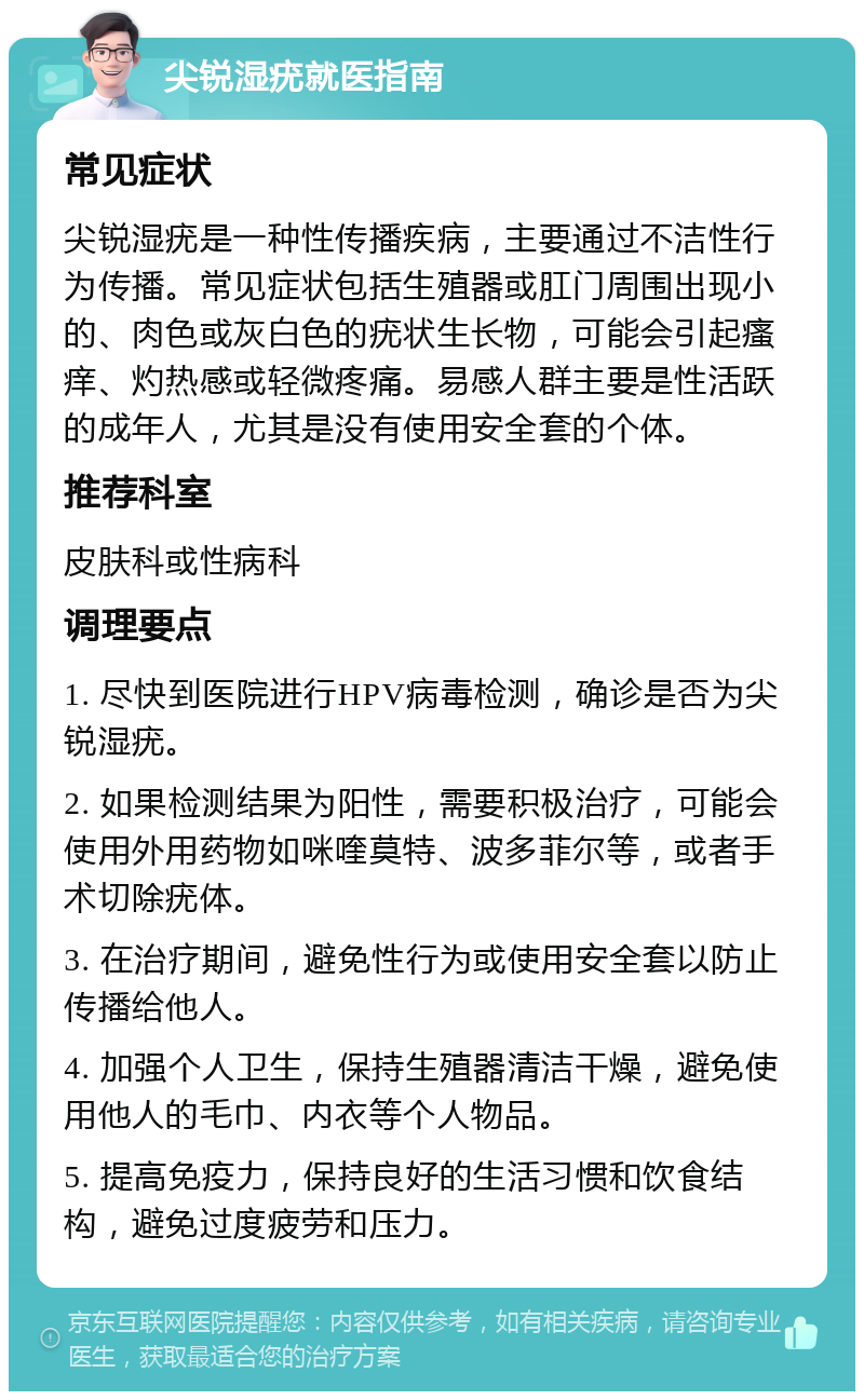 尖锐湿疣就医指南 常见症状 尖锐湿疣是一种性传播疾病，主要通过不洁性行为传播。常见症状包括生殖器或肛门周围出现小的、肉色或灰白色的疣状生长物，可能会引起瘙痒、灼热感或轻微疼痛。易感人群主要是性活跃的成年人，尤其是没有使用安全套的个体。 推荐科室 皮肤科或性病科 调理要点 1. 尽快到医院进行HPV病毒检测，确诊是否为尖锐湿疣。 2. 如果检测结果为阳性，需要积极治疗，可能会使用外用药物如咪喹莫特、波多菲尔等，或者手术切除疣体。 3. 在治疗期间，避免性行为或使用安全套以防止传播给他人。 4. 加强个人卫生，保持生殖器清洁干燥，避免使用他人的毛巾、内衣等个人物品。 5. 提高免疫力，保持良好的生活习惯和饮食结构，避免过度疲劳和压力。