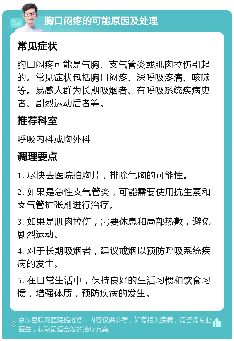 胸口闷疼的可能原因及处理 常见症状 胸口闷疼可能是气胸、支气管炎或肌肉拉伤引起的。常见症状包括胸口闷疼、深呼吸疼痛、咳嗽等。易感人群为长期吸烟者、有呼吸系统疾病史者、剧烈运动后者等。 推荐科室 呼吸内科或胸外科 调理要点 1. 尽快去医院拍胸片，排除气胸的可能性。 2. 如果是急性支气管炎，可能需要使用抗生素和支气管扩张剂进行治疗。 3. 如果是肌肉拉伤，需要休息和局部热敷，避免剧烈运动。 4. 对于长期吸烟者，建议戒烟以预防呼吸系统疾病的发生。 5. 在日常生活中，保持良好的生活习惯和饮食习惯，增强体质，预防疾病的发生。