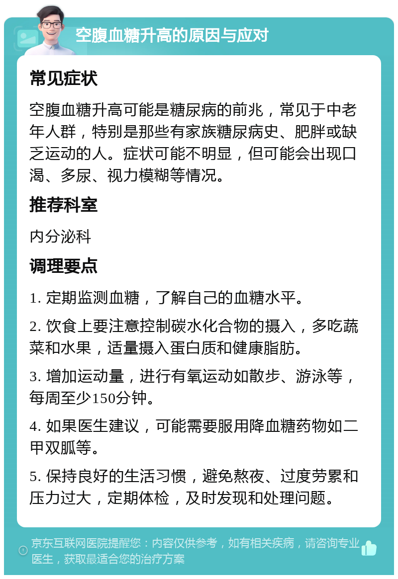 空腹血糖升高的原因与应对 常见症状 空腹血糖升高可能是糖尿病的前兆，常见于中老年人群，特别是那些有家族糖尿病史、肥胖或缺乏运动的人。症状可能不明显，但可能会出现口渴、多尿、视力模糊等情况。 推荐科室 内分泌科 调理要点 1. 定期监测血糖，了解自己的血糖水平。 2. 饮食上要注意控制碳水化合物的摄入，多吃蔬菜和水果，适量摄入蛋白质和健康脂肪。 3. 增加运动量，进行有氧运动如散步、游泳等，每周至少150分钟。 4. 如果医生建议，可能需要服用降血糖药物如二甲双胍等。 5. 保持良好的生活习惯，避免熬夜、过度劳累和压力过大，定期体检，及时发现和处理问题。