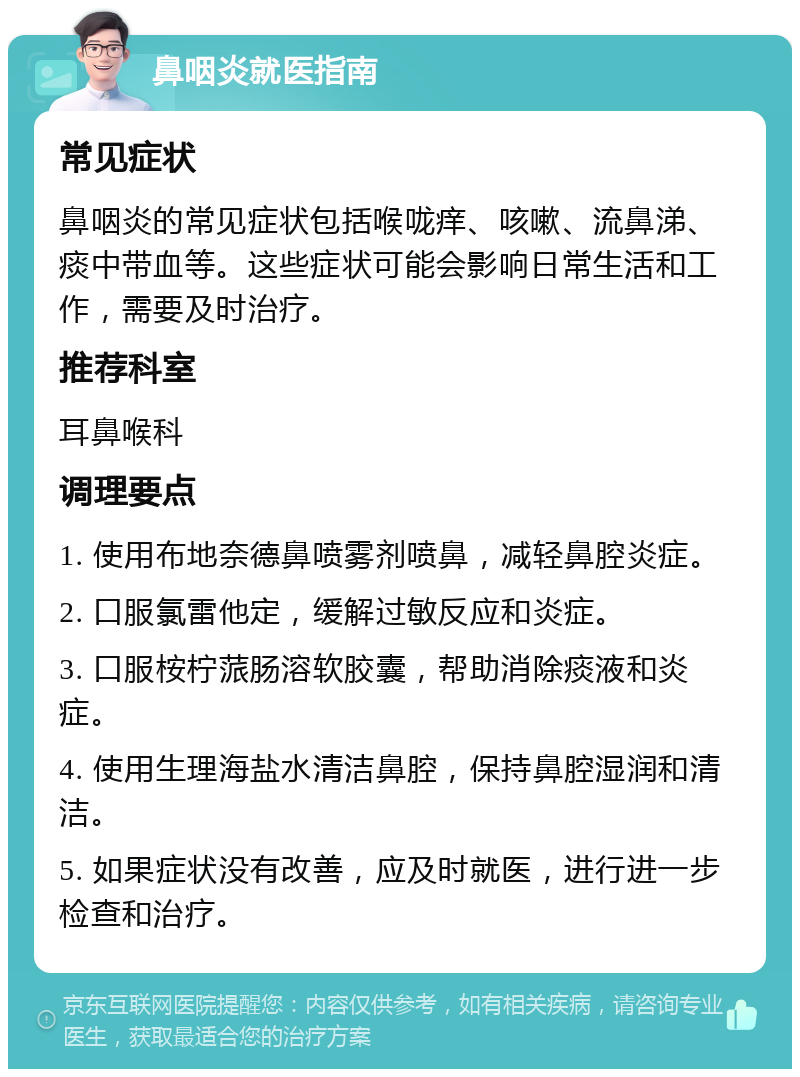 鼻咽炎就医指南 常见症状 鼻咽炎的常见症状包括喉咙痒、咳嗽、流鼻涕、痰中带血等。这些症状可能会影响日常生活和工作，需要及时治疗。 推荐科室 耳鼻喉科 调理要点 1. 使用布地奈德鼻喷雾剂喷鼻，减轻鼻腔炎症。 2. 口服氯雷他定，缓解过敏反应和炎症。 3. 口服桉柠蒎肠溶软胶囊，帮助消除痰液和炎症。 4. 使用生理海盐水清洁鼻腔，保持鼻腔湿润和清洁。 5. 如果症状没有改善，应及时就医，进行进一步检查和治疗。