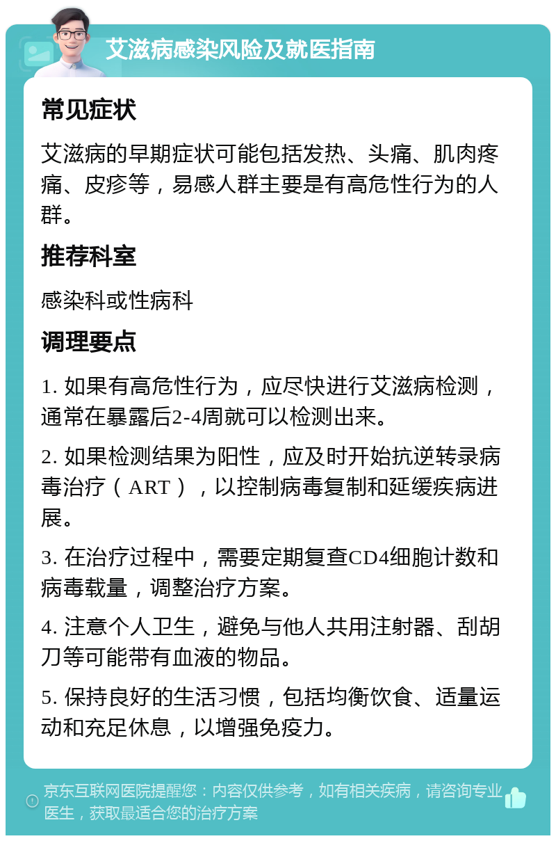 艾滋病感染风险及就医指南 常见症状 艾滋病的早期症状可能包括发热、头痛、肌肉疼痛、皮疹等，易感人群主要是有高危性行为的人群。 推荐科室 感染科或性病科 调理要点 1. 如果有高危性行为，应尽快进行艾滋病检测，通常在暴露后2-4周就可以检测出来。 2. 如果检测结果为阳性，应及时开始抗逆转录病毒治疗（ART），以控制病毒复制和延缓疾病进展。 3. 在治疗过程中，需要定期复查CD4细胞计数和病毒载量，调整治疗方案。 4. 注意个人卫生，避免与他人共用注射器、刮胡刀等可能带有血液的物品。 5. 保持良好的生活习惯，包括均衡饮食、适量运动和充足休息，以增强免疫力。