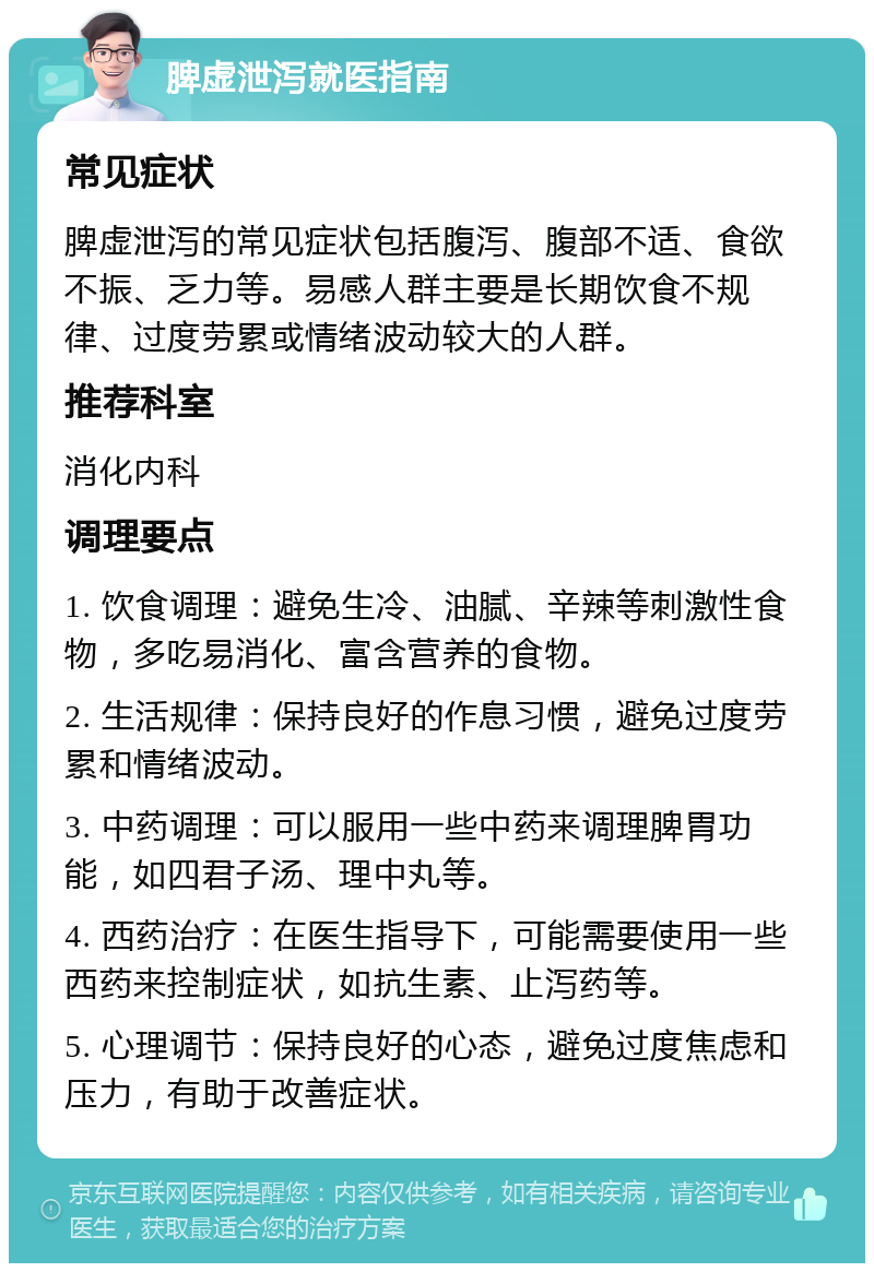 脾虚泄泻就医指南 常见症状 脾虚泄泻的常见症状包括腹泻、腹部不适、食欲不振、乏力等。易感人群主要是长期饮食不规律、过度劳累或情绪波动较大的人群。 推荐科室 消化内科 调理要点 1. 饮食调理：避免生冷、油腻、辛辣等刺激性食物，多吃易消化、富含营养的食物。 2. 生活规律：保持良好的作息习惯，避免过度劳累和情绪波动。 3. 中药调理：可以服用一些中药来调理脾胃功能，如四君子汤、理中丸等。 4. 西药治疗：在医生指导下，可能需要使用一些西药来控制症状，如抗生素、止泻药等。 5. 心理调节：保持良好的心态，避免过度焦虑和压力，有助于改善症状。