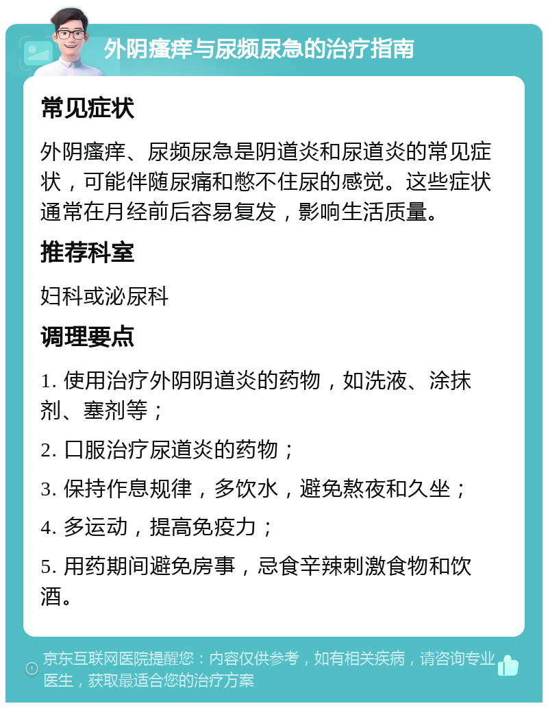 外阴瘙痒与尿频尿急的治疗指南 常见症状 外阴瘙痒、尿频尿急是阴道炎和尿道炎的常见症状，可能伴随尿痛和憋不住尿的感觉。这些症状通常在月经前后容易复发，影响生活质量。 推荐科室 妇科或泌尿科 调理要点 1. 使用治疗外阴阴道炎的药物，如洗液、涂抹剂、塞剂等； 2. 口服治疗尿道炎的药物； 3. 保持作息规律，多饮水，避免熬夜和久坐； 4. 多运动，提高免疫力； 5. 用药期间避免房事，忌食辛辣刺激食物和饮酒。