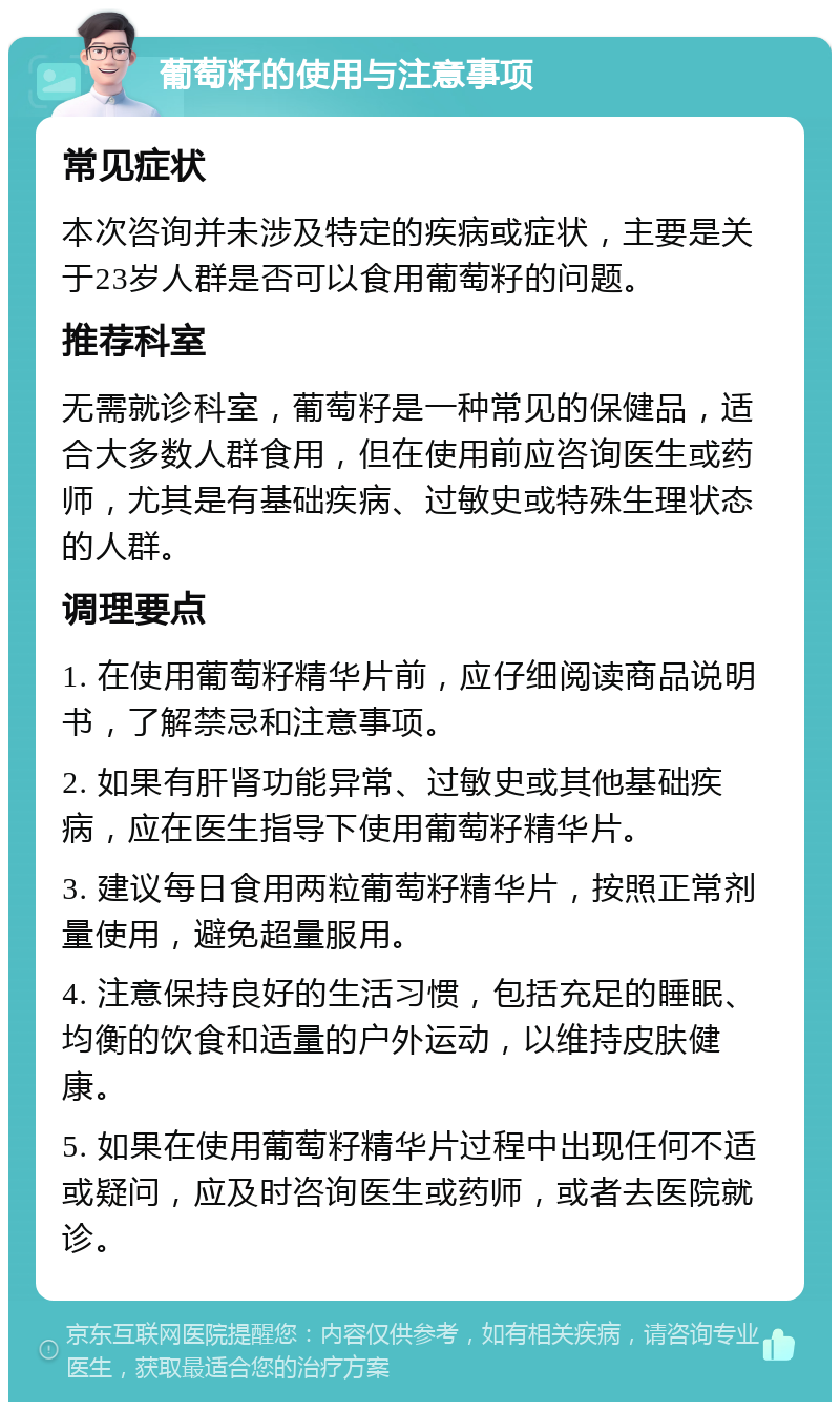 葡萄籽的使用与注意事项 常见症状 本次咨询并未涉及特定的疾病或症状，主要是关于23岁人群是否可以食用葡萄籽的问题。 推荐科室 无需就诊科室，葡萄籽是一种常见的保健品，适合大多数人群食用，但在使用前应咨询医生或药师，尤其是有基础疾病、过敏史或特殊生理状态的人群。 调理要点 1. 在使用葡萄籽精华片前，应仔细阅读商品说明书，了解禁忌和注意事项。 2. 如果有肝肾功能异常、过敏史或其他基础疾病，应在医生指导下使用葡萄籽精华片。 3. 建议每日食用两粒葡萄籽精华片，按照正常剂量使用，避免超量服用。 4. 注意保持良好的生活习惯，包括充足的睡眠、均衡的饮食和适量的户外运动，以维持皮肤健康。 5. 如果在使用葡萄籽精华片过程中出现任何不适或疑问，应及时咨询医生或药师，或者去医院就诊。