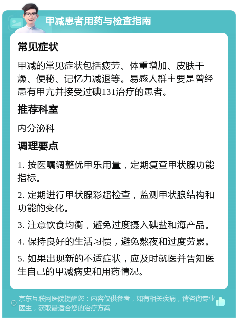 甲减患者用药与检查指南 常见症状 甲减的常见症状包括疲劳、体重增加、皮肤干燥、便秘、记忆力减退等。易感人群主要是曾经患有甲亢并接受过碘131治疗的患者。 推荐科室 内分泌科 调理要点 1. 按医嘱调整优甲乐用量，定期复查甲状腺功能指标。 2. 定期进行甲状腺彩超检查，监测甲状腺结构和功能的变化。 3. 注意饮食均衡，避免过度摄入碘盐和海产品。 4. 保持良好的生活习惯，避免熬夜和过度劳累。 5. 如果出现新的不适症状，应及时就医并告知医生自己的甲减病史和用药情况。