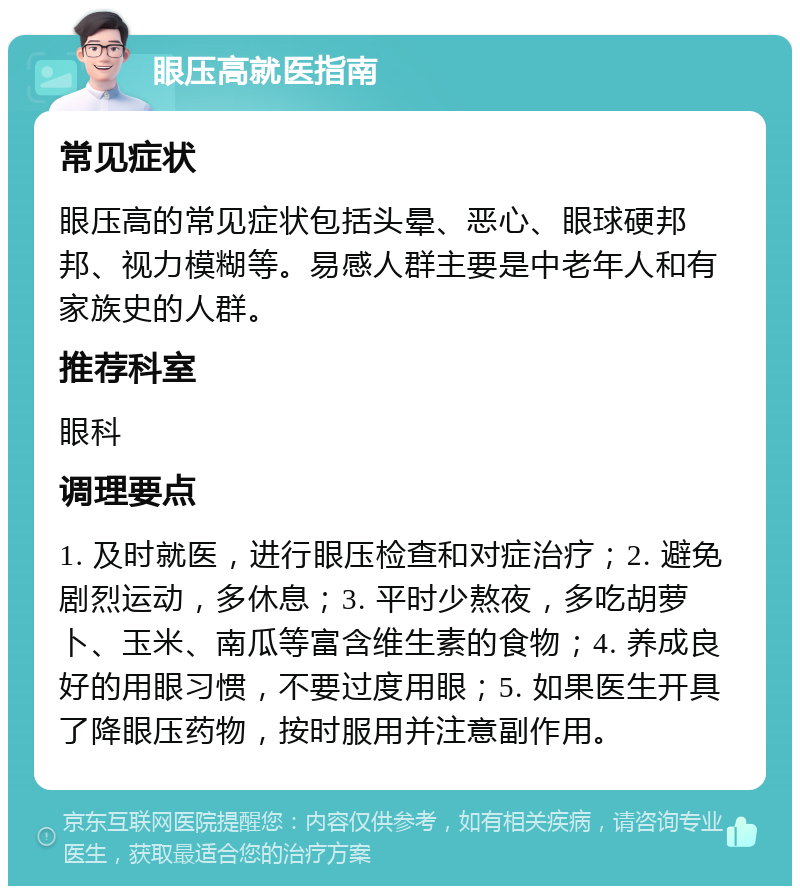 眼压高就医指南 常见症状 眼压高的常见症状包括头晕、恶心、眼球硬邦邦、视力模糊等。易感人群主要是中老年人和有家族史的人群。 推荐科室 眼科 调理要点 1. 及时就医，进行眼压检查和对症治疗；2. 避免剧烈运动，多休息；3. 平时少熬夜，多吃胡萝卜、玉米、南瓜等富含维生素的食物；4. 养成良好的用眼习惯，不要过度用眼；5. 如果医生开具了降眼压药物，按时服用并注意副作用。