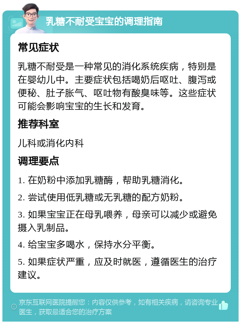 乳糖不耐受宝宝的调理指南 常见症状 乳糖不耐受是一种常见的消化系统疾病，特别是在婴幼儿中。主要症状包括喝奶后呕吐、腹泻或便秘、肚子胀气、呕吐物有酸臭味等。这些症状可能会影响宝宝的生长和发育。 推荐科室 儿科或消化内科 调理要点 1. 在奶粉中添加乳糖酶，帮助乳糖消化。 2. 尝试使用低乳糖或无乳糖的配方奶粉。 3. 如果宝宝正在母乳喂养，母亲可以减少或避免摄入乳制品。 4. 给宝宝多喝水，保持水分平衡。 5. 如果症状严重，应及时就医，遵循医生的治疗建议。