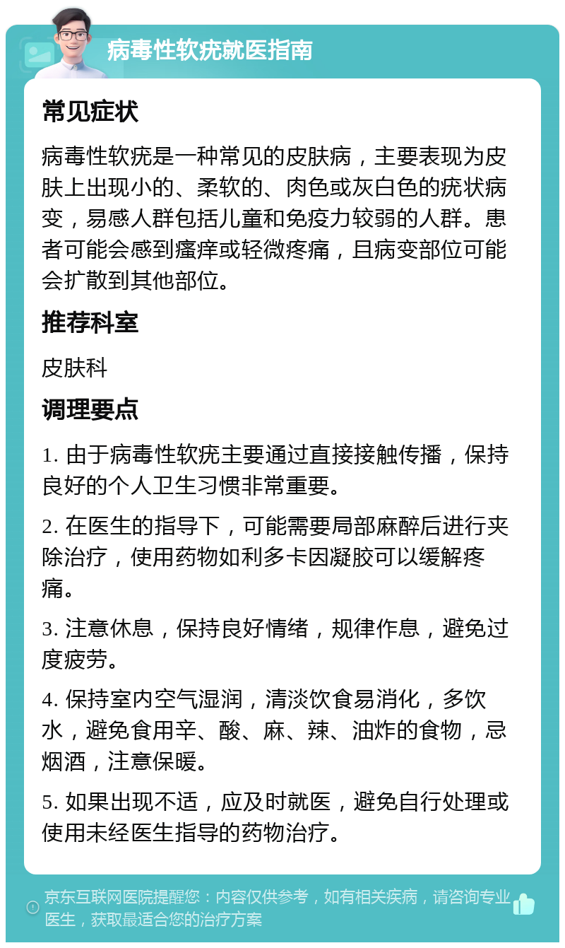 病毒性软疣就医指南 常见症状 病毒性软疣是一种常见的皮肤病，主要表现为皮肤上出现小的、柔软的、肉色或灰白色的疣状病变，易感人群包括儿童和免疫力较弱的人群。患者可能会感到瘙痒或轻微疼痛，且病变部位可能会扩散到其他部位。 推荐科室 皮肤科 调理要点 1. 由于病毒性软疣主要通过直接接触传播，保持良好的个人卫生习惯非常重要。 2. 在医生的指导下，可能需要局部麻醉后进行夹除治疗，使用药物如利多卡因凝胶可以缓解疼痛。 3. 注意休息，保持良好情绪，规律作息，避免过度疲劳。 4. 保持室内空气湿润，清淡饮食易消化，多饮水，避免食用辛、酸、麻、辣、油炸的食物，忌烟酒，注意保暖。 5. 如果出现不适，应及时就医，避免自行处理或使用未经医生指导的药物治疗。