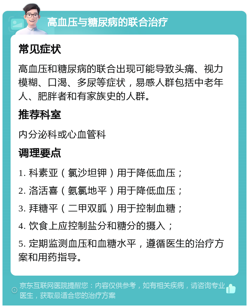 高血压与糖尿病的联合治疗 常见症状 高血压和糖尿病的联合出现可能导致头痛、视力模糊、口渴、多尿等症状，易感人群包括中老年人、肥胖者和有家族史的人群。 推荐科室 内分泌科或心血管科 调理要点 1. 科素亚（氯沙坦钾）用于降低血压； 2. 洛活喜（氨氯地平）用于降低血压； 3. 拜糖平（二甲双胍）用于控制血糖； 4. 饮食上应控制盐分和糖分的摄入； 5. 定期监测血压和血糖水平，遵循医生的治疗方案和用药指导。