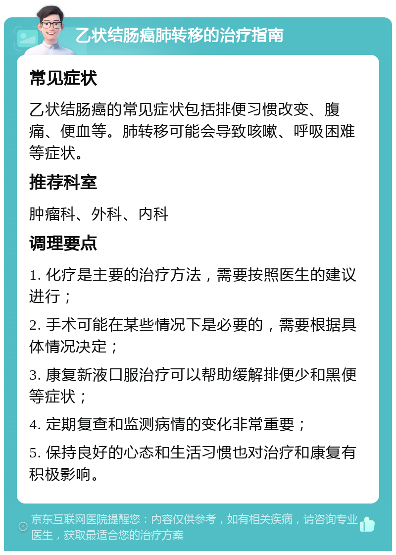 乙状结肠癌肺转移的治疗指南 常见症状 乙状结肠癌的常见症状包括排便习惯改变、腹痛、便血等。肺转移可能会导致咳嗽、呼吸困难等症状。 推荐科室 肿瘤科、外科、内科 调理要点 1. 化疗是主要的治疗方法，需要按照医生的建议进行； 2. 手术可能在某些情况下是必要的，需要根据具体情况决定； 3. 康复新液口服治疗可以帮助缓解排便少和黑便等症状； 4. 定期复查和监测病情的变化非常重要； 5. 保持良好的心态和生活习惯也对治疗和康复有积极影响。