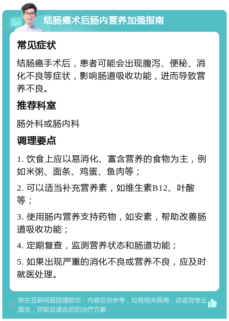 结肠癌术后肠内营养加强指南 常见症状 结肠癌手术后，患者可能会出现腹泻、便秘、消化不良等症状，影响肠道吸收功能，进而导致营养不良。 推荐科室 肠外科或肠内科 调理要点 1. 饮食上应以易消化、富含营养的食物为主，例如米粥、面条、鸡蛋、鱼肉等； 2. 可以适当补充营养素，如维生素B12、叶酸等； 3. 使用肠内营养支持药物，如安素，帮助改善肠道吸收功能； 4. 定期复查，监测营养状态和肠道功能； 5. 如果出现严重的消化不良或营养不良，应及时就医处理。