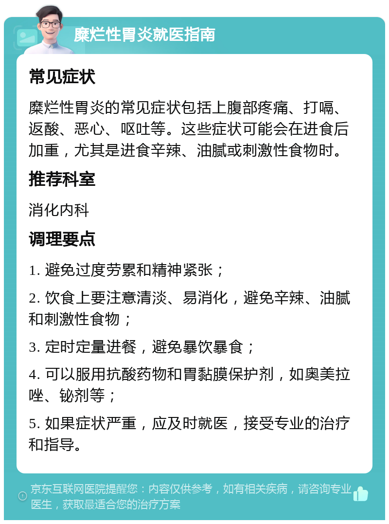 糜烂性胃炎就医指南 常见症状 糜烂性胃炎的常见症状包括上腹部疼痛、打嗝、返酸、恶心、呕吐等。这些症状可能会在进食后加重，尤其是进食辛辣、油腻或刺激性食物时。 推荐科室 消化内科 调理要点 1. 避免过度劳累和精神紧张； 2. 饮食上要注意清淡、易消化，避免辛辣、油腻和刺激性食物； 3. 定时定量进餐，避免暴饮暴食； 4. 可以服用抗酸药物和胃黏膜保护剂，如奥美拉唑、铋剂等； 5. 如果症状严重，应及时就医，接受专业的治疗和指导。