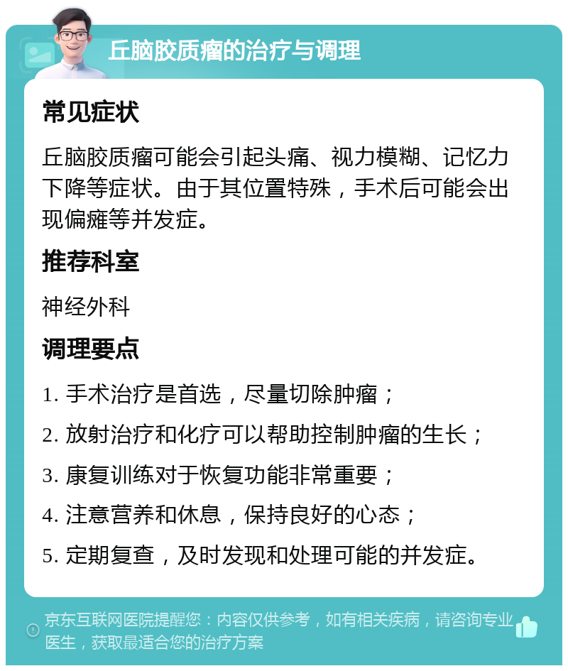 丘脑胶质瘤的治疗与调理 常见症状 丘脑胶质瘤可能会引起头痛、视力模糊、记忆力下降等症状。由于其位置特殊，手术后可能会出现偏瘫等并发症。 推荐科室 神经外科 调理要点 1. 手术治疗是首选，尽量切除肿瘤； 2. 放射治疗和化疗可以帮助控制肿瘤的生长； 3. 康复训练对于恢复功能非常重要； 4. 注意营养和休息，保持良好的心态； 5. 定期复查，及时发现和处理可能的并发症。