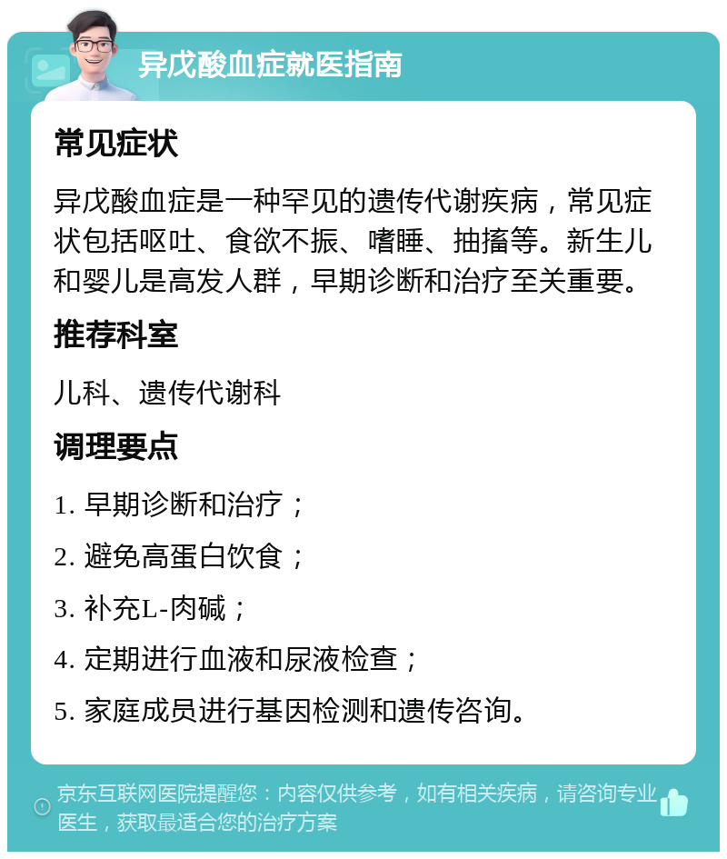 异戊酸血症就医指南 常见症状 异戊酸血症是一种罕见的遗传代谢疾病，常见症状包括呕吐、食欲不振、嗜睡、抽搐等。新生儿和婴儿是高发人群，早期诊断和治疗至关重要。 推荐科室 儿科、遗传代谢科 调理要点 1. 早期诊断和治疗； 2. 避免高蛋白饮食； 3. 补充L-肉碱； 4. 定期进行血液和尿液检查； 5. 家庭成员进行基因检测和遗传咨询。