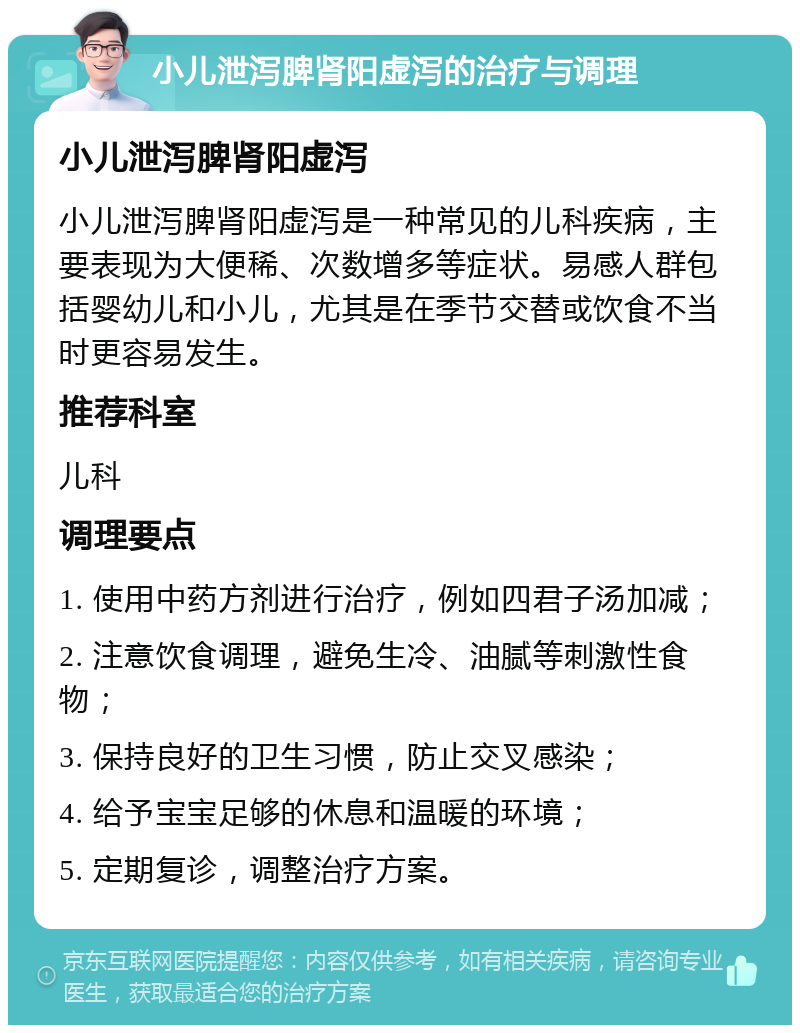 小儿泄泻脾肾阳虚泻的治疗与调理 小儿泄泻脾肾阳虚泻 小儿泄泻脾肾阳虚泻是一种常见的儿科疾病，主要表现为大便稀、次数增多等症状。易感人群包括婴幼儿和小儿，尤其是在季节交替或饮食不当时更容易发生。 推荐科室 儿科 调理要点 1. 使用中药方剂进行治疗，例如四君子汤加减； 2. 注意饮食调理，避免生冷、油腻等刺激性食物； 3. 保持良好的卫生习惯，防止交叉感染； 4. 给予宝宝足够的休息和温暖的环境； 5. 定期复诊，调整治疗方案。