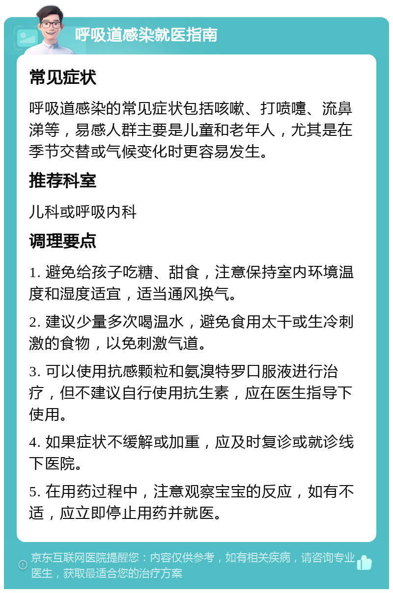 呼吸道感染就医指南 常见症状 呼吸道感染的常见症状包括咳嗽、打喷嚏、流鼻涕等，易感人群主要是儿童和老年人，尤其是在季节交替或气候变化时更容易发生。 推荐科室 儿科或呼吸内科 调理要点 1. 避免给孩子吃糖、甜食，注意保持室内环境温度和湿度适宜，适当通风换气。 2. 建议少量多次喝温水，避免食用太干或生冷刺激的食物，以免刺激气道。 3. 可以使用抗感颗粒和氨溴特罗口服液进行治疗，但不建议自行使用抗生素，应在医生指导下使用。 4. 如果症状不缓解或加重，应及时复诊或就诊线下医院。 5. 在用药过程中，注意观察宝宝的反应，如有不适，应立即停止用药并就医。