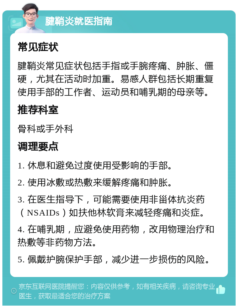 腱鞘炎就医指南 常见症状 腱鞘炎常见症状包括手指或手腕疼痛、肿胀、僵硬，尤其在活动时加重。易感人群包括长期重复使用手部的工作者、运动员和哺乳期的母亲等。 推荐科室 骨科或手外科 调理要点 1. 休息和避免过度使用受影响的手部。 2. 使用冰敷或热敷来缓解疼痛和肿胀。 3. 在医生指导下，可能需要使用非甾体抗炎药（NSAIDs）如扶他林软膏来减轻疼痛和炎症。 4. 在哺乳期，应避免使用药物，改用物理治疗和热敷等非药物方法。 5. 佩戴护腕保护手部，减少进一步损伤的风险。