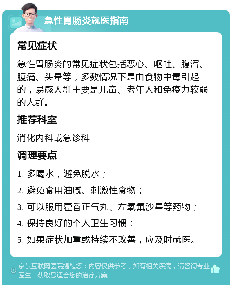 急性胃肠炎就医指南 常见症状 急性胃肠炎的常见症状包括恶心、呕吐、腹泻、腹痛、头晕等，多数情况下是由食物中毒引起的，易感人群主要是儿童、老年人和免疫力较弱的人群。 推荐科室 消化内科或急诊科 调理要点 1. 多喝水，避免脱水； 2. 避免食用油腻、刺激性食物； 3. 可以服用藿香正气丸、左氧氟沙星等药物； 4. 保持良好的个人卫生习惯； 5. 如果症状加重或持续不改善，应及时就医。