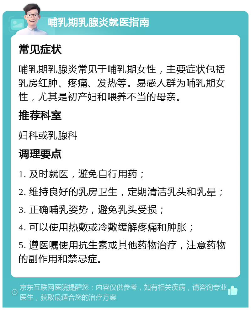 哺乳期乳腺炎就医指南 常见症状 哺乳期乳腺炎常见于哺乳期女性，主要症状包括乳房红肿、疼痛、发热等。易感人群为哺乳期女性，尤其是初产妇和喂养不当的母亲。 推荐科室 妇科或乳腺科 调理要点 1. 及时就医，避免自行用药； 2. 维持良好的乳房卫生，定期清洁乳头和乳晕； 3. 正确哺乳姿势，避免乳头受损； 4. 可以使用热敷或冷敷缓解疼痛和肿胀； 5. 遵医嘱使用抗生素或其他药物治疗，注意药物的副作用和禁忌症。