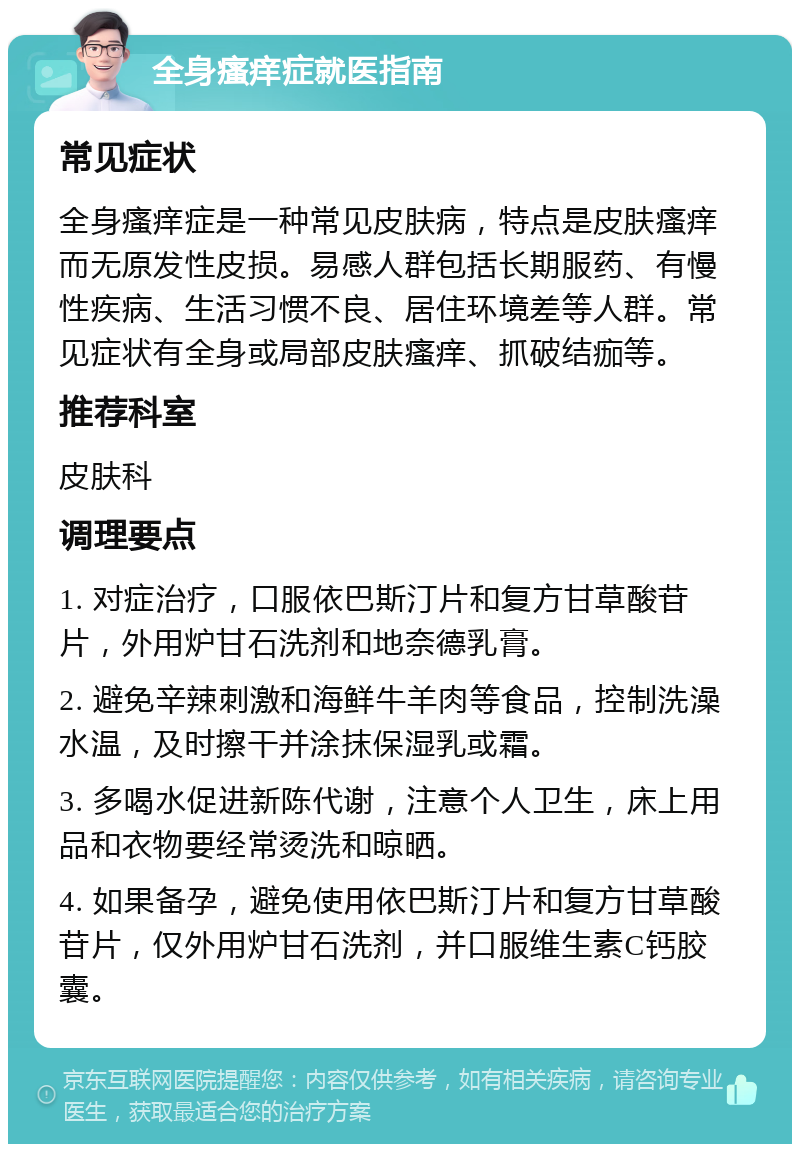 全身瘙痒症就医指南 常见症状 全身瘙痒症是一种常见皮肤病，特点是皮肤瘙痒而无原发性皮损。易感人群包括长期服药、有慢性疾病、生活习惯不良、居住环境差等人群。常见症状有全身或局部皮肤瘙痒、抓破结痂等。 推荐科室 皮肤科 调理要点 1. 对症治疗，口服依巴斯汀片和复方甘草酸苷片，外用炉甘石洗剂和地奈德乳膏。 2. 避免辛辣刺激和海鲜牛羊肉等食品，控制洗澡水温，及时擦干并涂抹保湿乳或霜。 3. 多喝水促进新陈代谢，注意个人卫生，床上用品和衣物要经常烫洗和晾晒。 4. 如果备孕，避免使用依巴斯汀片和复方甘草酸苷片，仅外用炉甘石洗剂，并口服维生素C钙胶囊。