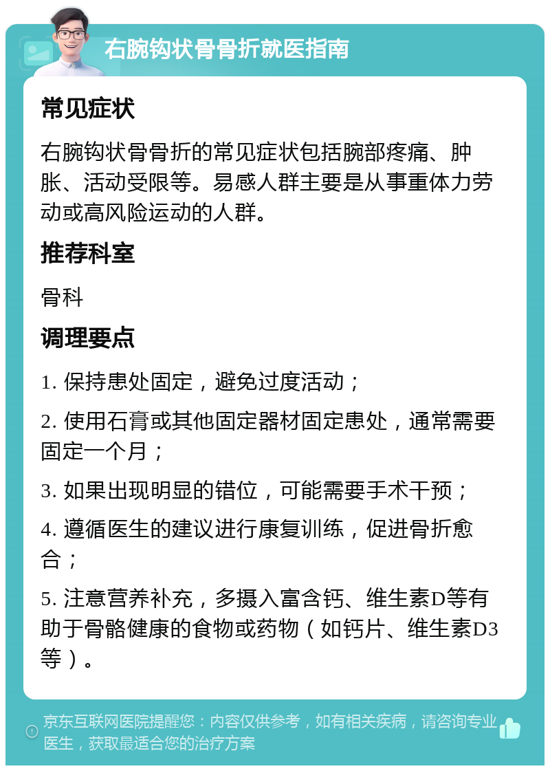 右腕钩状骨骨折就医指南 常见症状 右腕钩状骨骨折的常见症状包括腕部疼痛、肿胀、活动受限等。易感人群主要是从事重体力劳动或高风险运动的人群。 推荐科室 骨科 调理要点 1. 保持患处固定，避免过度活动； 2. 使用石膏或其他固定器材固定患处，通常需要固定一个月； 3. 如果出现明显的错位，可能需要手术干预； 4. 遵循医生的建议进行康复训练，促进骨折愈合； 5. 注意营养补充，多摄入富含钙、维生素D等有助于骨骼健康的食物或药物（如钙片、维生素D3等）。