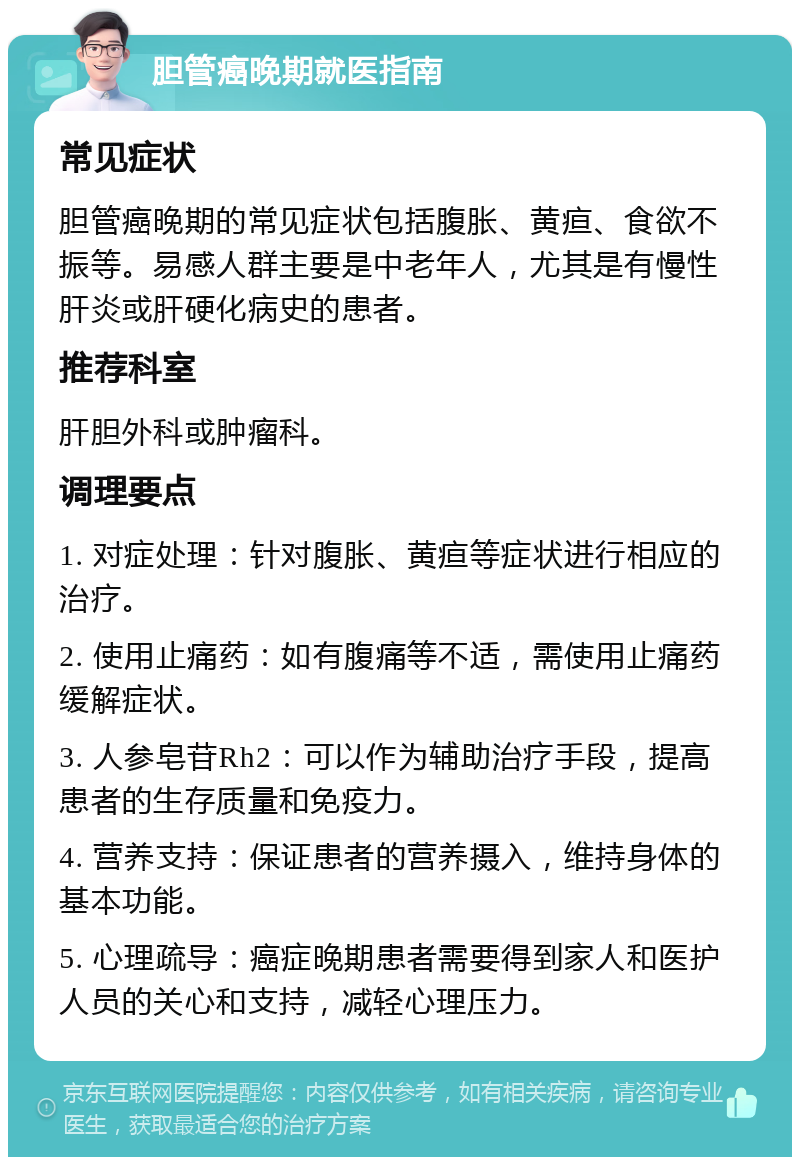 胆管癌晚期就医指南 常见症状 胆管癌晚期的常见症状包括腹胀、黄疸、食欲不振等。易感人群主要是中老年人，尤其是有慢性肝炎或肝硬化病史的患者。 推荐科室 肝胆外科或肿瘤科。 调理要点 1. 对症处理：针对腹胀、黄疸等症状进行相应的治疗。 2. 使用止痛药：如有腹痛等不适，需使用止痛药缓解症状。 3. 人参皂苷Rh2：可以作为辅助治疗手段，提高患者的生存质量和免疫力。 4. 营养支持：保证患者的营养摄入，维持身体的基本功能。 5. 心理疏导：癌症晚期患者需要得到家人和医护人员的关心和支持，减轻心理压力。