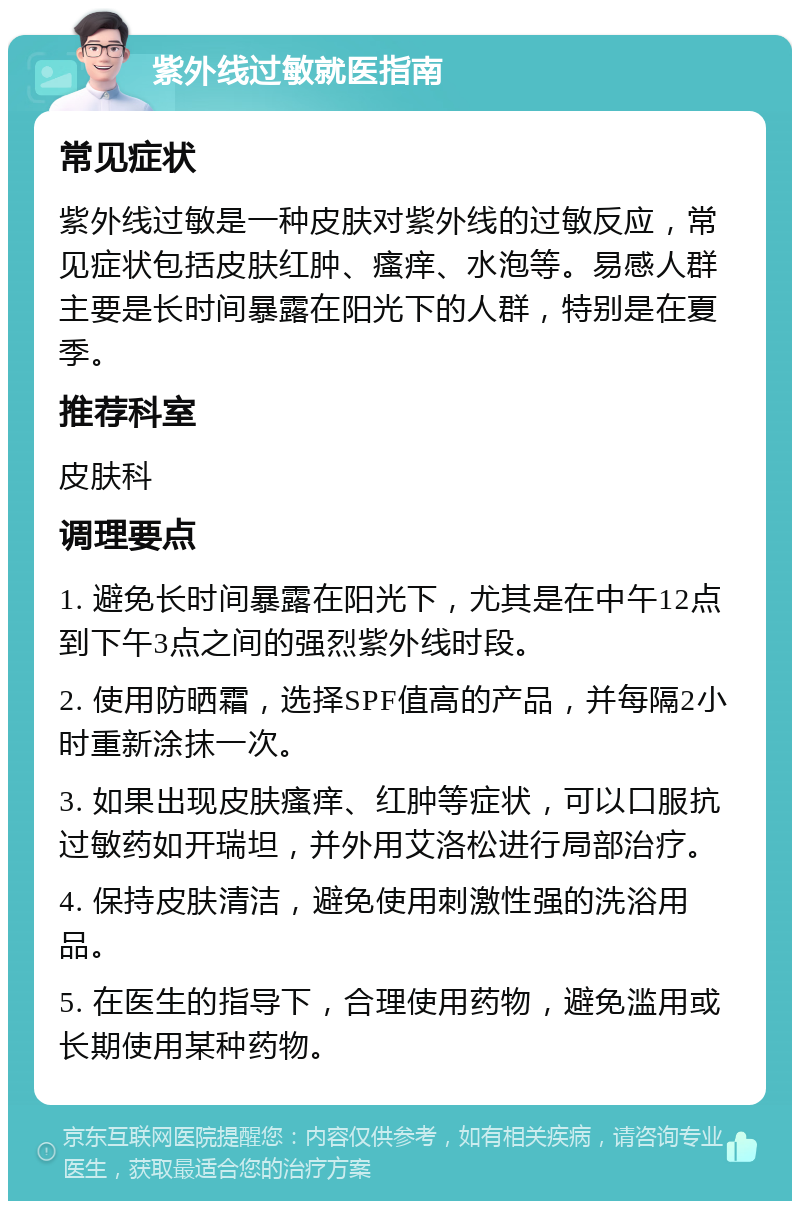 紫外线过敏就医指南 常见症状 紫外线过敏是一种皮肤对紫外线的过敏反应，常见症状包括皮肤红肿、瘙痒、水泡等。易感人群主要是长时间暴露在阳光下的人群，特别是在夏季。 推荐科室 皮肤科 调理要点 1. 避免长时间暴露在阳光下，尤其是在中午12点到下午3点之间的强烈紫外线时段。 2. 使用防晒霜，选择SPF值高的产品，并每隔2小时重新涂抹一次。 3. 如果出现皮肤瘙痒、红肿等症状，可以口服抗过敏药如开瑞坦，并外用艾洛松进行局部治疗。 4. 保持皮肤清洁，避免使用刺激性强的洗浴用品。 5. 在医生的指导下，合理使用药物，避免滥用或长期使用某种药物。