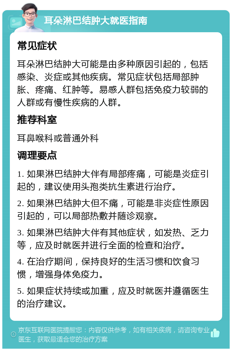 耳朵淋巴结肿大就医指南 常见症状 耳朵淋巴结肿大可能是由多种原因引起的，包括感染、炎症或其他疾病。常见症状包括局部肿胀、疼痛、红肿等。易感人群包括免疫力较弱的人群或有慢性疾病的人群。 推荐科室 耳鼻喉科或普通外科 调理要点 1. 如果淋巴结肿大伴有局部疼痛，可能是炎症引起的，建议使用头孢类抗生素进行治疗。 2. 如果淋巴结肿大但不痛，可能是非炎症性原因引起的，可以局部热敷并随诊观察。 3. 如果淋巴结肿大伴有其他症状，如发热、乏力等，应及时就医并进行全面的检查和治疗。 4. 在治疗期间，保持良好的生活习惯和饮食习惯，增强身体免疫力。 5. 如果症状持续或加重，应及时就医并遵循医生的治疗建议。