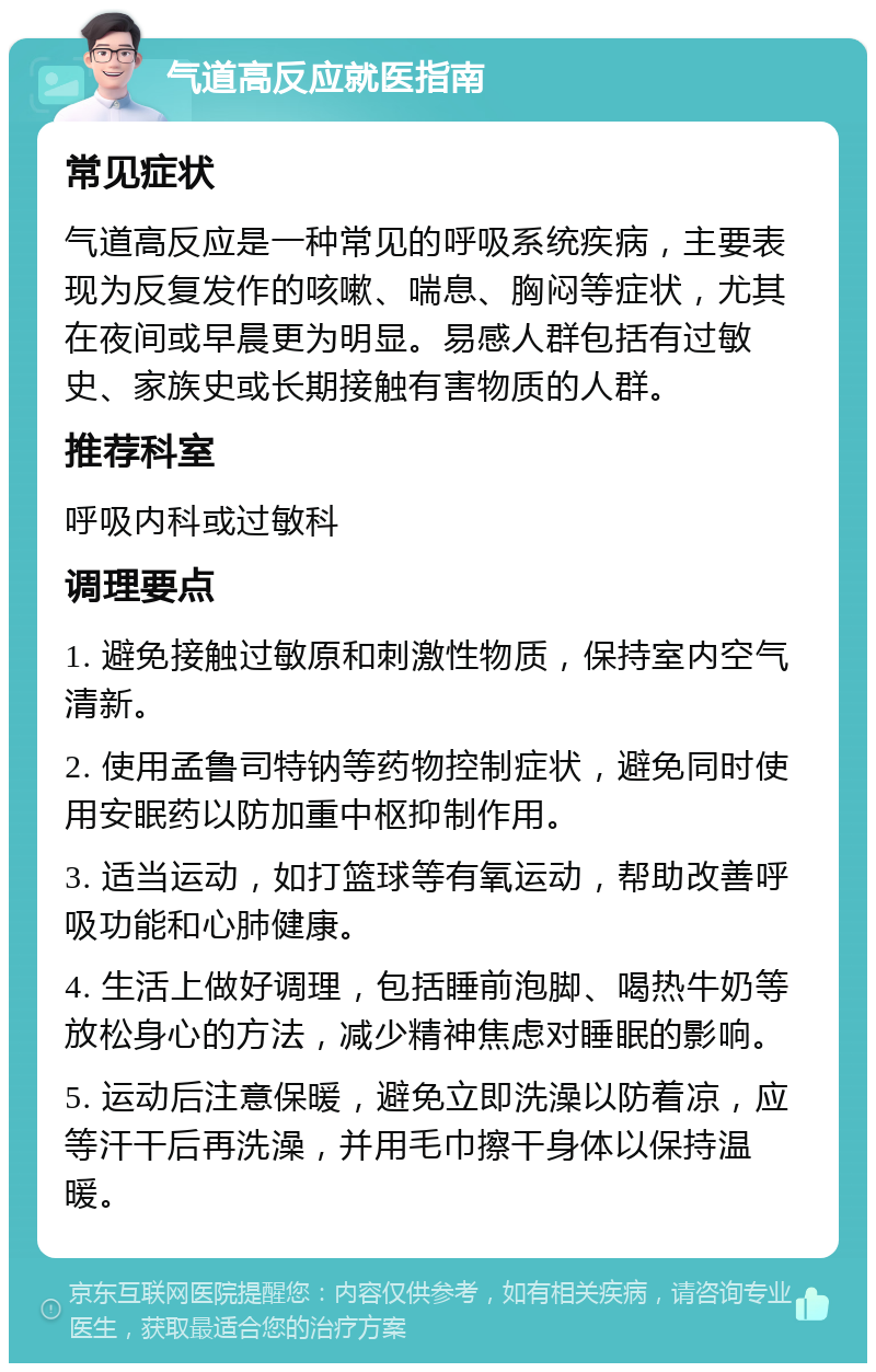 气道高反应就医指南 常见症状 气道高反应是一种常见的呼吸系统疾病，主要表现为反复发作的咳嗽、喘息、胸闷等症状，尤其在夜间或早晨更为明显。易感人群包括有过敏史、家族史或长期接触有害物质的人群。 推荐科室 呼吸内科或过敏科 调理要点 1. 避免接触过敏原和刺激性物质，保持室内空气清新。 2. 使用孟鲁司特钠等药物控制症状，避免同时使用安眠药以防加重中枢抑制作用。 3. 适当运动，如打篮球等有氧运动，帮助改善呼吸功能和心肺健康。 4. 生活上做好调理，包括睡前泡脚、喝热牛奶等放松身心的方法，减少精神焦虑对睡眠的影响。 5. 运动后注意保暖，避免立即洗澡以防着凉，应等汗干后再洗澡，并用毛巾擦干身体以保持温暖。