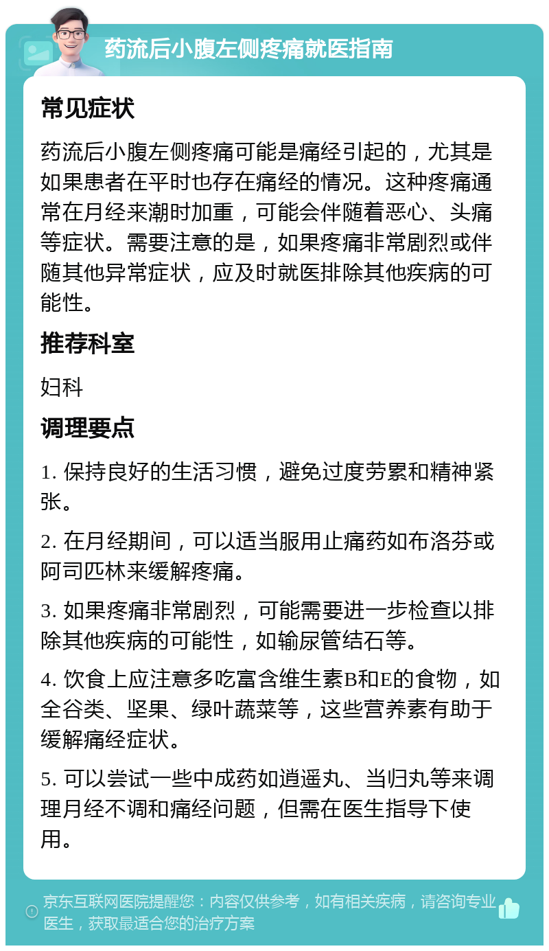 药流后小腹左侧疼痛就医指南 常见症状 药流后小腹左侧疼痛可能是痛经引起的，尤其是如果患者在平时也存在痛经的情况。这种疼痛通常在月经来潮时加重，可能会伴随着恶心、头痛等症状。需要注意的是，如果疼痛非常剧烈或伴随其他异常症状，应及时就医排除其他疾病的可能性。 推荐科室 妇科 调理要点 1. 保持良好的生活习惯，避免过度劳累和精神紧张。 2. 在月经期间，可以适当服用止痛药如布洛芬或阿司匹林来缓解疼痛。 3. 如果疼痛非常剧烈，可能需要进一步检查以排除其他疾病的可能性，如输尿管结石等。 4. 饮食上应注意多吃富含维生素B和E的食物，如全谷类、坚果、绿叶蔬菜等，这些营养素有助于缓解痛经症状。 5. 可以尝试一些中成药如逍遥丸、当归丸等来调理月经不调和痛经问题，但需在医生指导下使用。