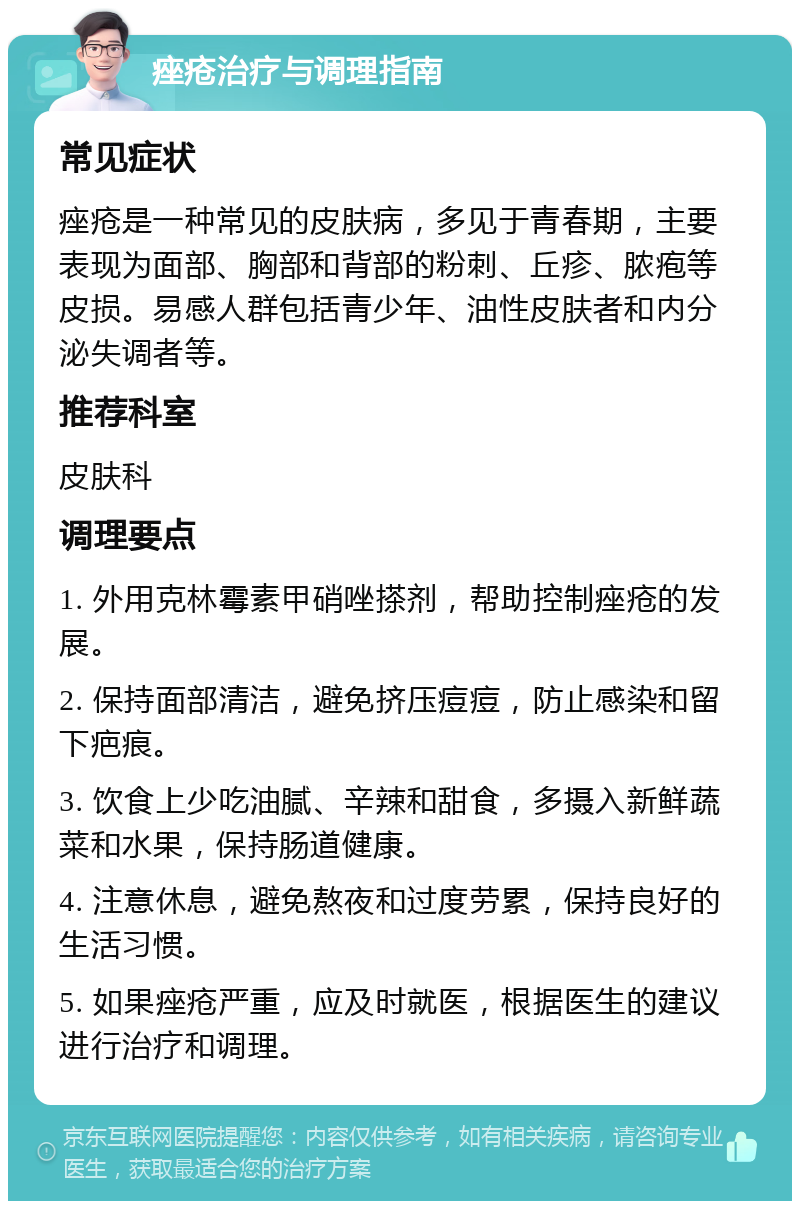 痤疮治疗与调理指南 常见症状 痤疮是一种常见的皮肤病，多见于青春期，主要表现为面部、胸部和背部的粉刺、丘疹、脓疱等皮损。易感人群包括青少年、油性皮肤者和内分泌失调者等。 推荐科室 皮肤科 调理要点 1. 外用克林霉素甲硝唑搽剂，帮助控制痤疮的发展。 2. 保持面部清洁，避免挤压痘痘，防止感染和留下疤痕。 3. 饮食上少吃油腻、辛辣和甜食，多摄入新鲜蔬菜和水果，保持肠道健康。 4. 注意休息，避免熬夜和过度劳累，保持良好的生活习惯。 5. 如果痤疮严重，应及时就医，根据医生的建议进行治疗和调理。