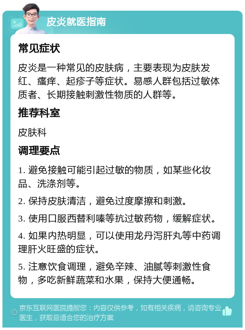 皮炎就医指南 常见症状 皮炎是一种常见的皮肤病，主要表现为皮肤发红、瘙痒、起疹子等症状。易感人群包括过敏体质者、长期接触刺激性物质的人群等。 推荐科室 皮肤科 调理要点 1. 避免接触可能引起过敏的物质，如某些化妆品、洗涤剂等。 2. 保持皮肤清洁，避免过度摩擦和刺激。 3. 使用口服西替利嗪等抗过敏药物，缓解症状。 4. 如果内热明显，可以使用龙丹泻肝丸等中药调理肝火旺盛的症状。 5. 注意饮食调理，避免辛辣、油腻等刺激性食物，多吃新鲜蔬菜和水果，保持大便通畅。