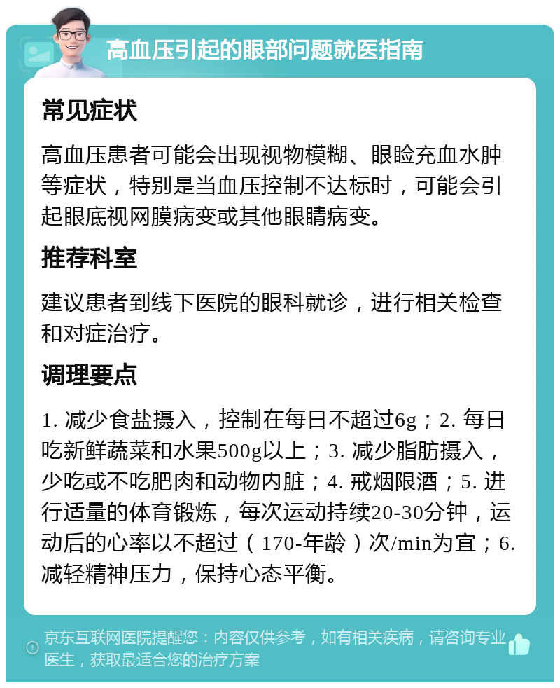 高血压引起的眼部问题就医指南 常见症状 高血压患者可能会出现视物模糊、眼睑充血水肿等症状，特别是当血压控制不达标时，可能会引起眼底视网膜病变或其他眼睛病变。 推荐科室 建议患者到线下医院的眼科就诊，进行相关检查和对症治疗。 调理要点 1. 减少食盐摄入，控制在每日不超过6g；2. 每日吃新鲜蔬菜和水果500g以上；3. 减少脂肪摄入，少吃或不吃肥肉和动物内脏；4. 戒烟限酒；5. 进行适量的体育锻炼，每次运动持续20-30分钟，运动后的心率以不超过（170-年龄）次/min为宜；6. 减轻精神压力，保持心态平衡。