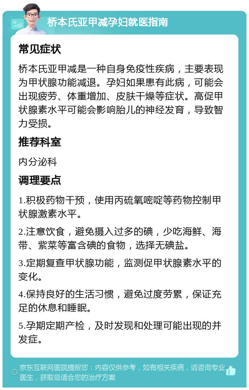 桥本氏亚甲减孕妇就医指南 常见症状 桥本氏亚甲减是一种自身免疫性疾病，主要表现为甲状腺功能减退。孕妇如果患有此病，可能会出现疲劳、体重增加、皮肤干燥等症状。高促甲状腺素水平可能会影响胎儿的神经发育，导致智力受损。 推荐科室 内分泌科 调理要点 1.积极药物干预，使用丙硫氧嘧啶等药物控制甲状腺激素水平。 2.注意饮食，避免摄入过多的碘，少吃海鲜、海带、紫菜等富含碘的食物，选择无碘盐。 3.定期复查甲状腺功能，监测促甲状腺素水平的变化。 4.保持良好的生活习惯，避免过度劳累，保证充足的休息和睡眠。 5.孕期定期产检，及时发现和处理可能出现的并发症。