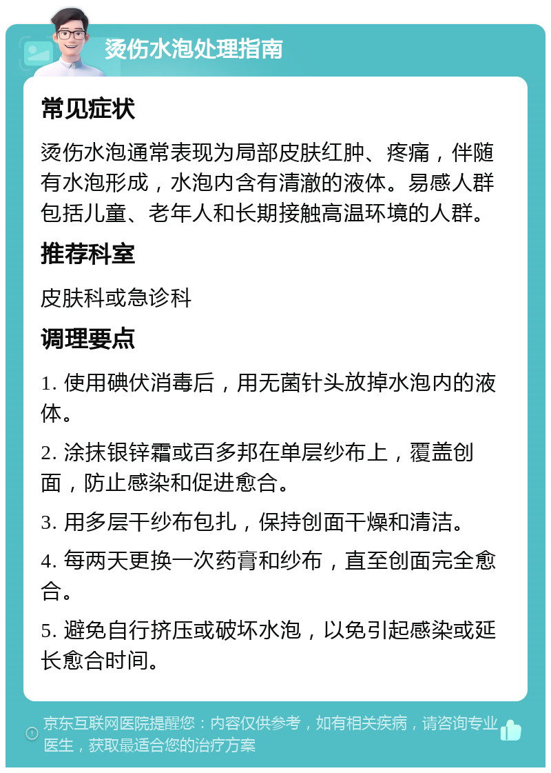 烫伤水泡处理指南 常见症状 烫伤水泡通常表现为局部皮肤红肿、疼痛，伴随有水泡形成，水泡内含有清澈的液体。易感人群包括儿童、老年人和长期接触高温环境的人群。 推荐科室 皮肤科或急诊科 调理要点 1. 使用碘伏消毒后，用无菌针头放掉水泡内的液体。 2. 涂抹银锌霜或百多邦在单层纱布上，覆盖创面，防止感染和促进愈合。 3. 用多层干纱布包扎，保持创面干燥和清洁。 4. 每两天更换一次药膏和纱布，直至创面完全愈合。 5. 避免自行挤压或破坏水泡，以免引起感染或延长愈合时间。