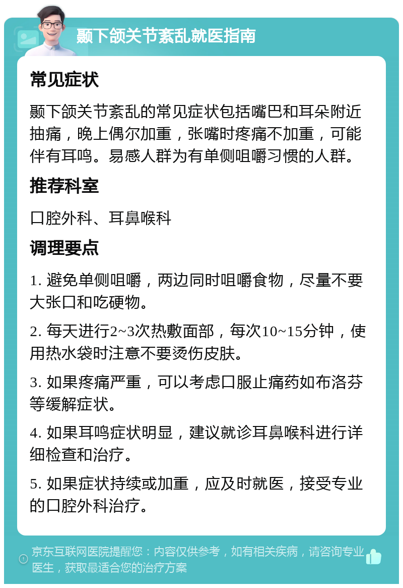 颞下颌关节紊乱就医指南 常见症状 颞下颌关节紊乱的常见症状包括嘴巴和耳朵附近抽痛，晚上偶尔加重，张嘴时疼痛不加重，可能伴有耳鸣。易感人群为有单侧咀嚼习惯的人群。 推荐科室 口腔外科、耳鼻喉科 调理要点 1. 避免单侧咀嚼，两边同时咀嚼食物，尽量不要大张口和吃硬物。 2. 每天进行2~3次热敷面部，每次10~15分钟，使用热水袋时注意不要烫伤皮肤。 3. 如果疼痛严重，可以考虑口服止痛药如布洛芬等缓解症状。 4. 如果耳鸣症状明显，建议就诊耳鼻喉科进行详细检查和治疗。 5. 如果症状持续或加重，应及时就医，接受专业的口腔外科治疗。