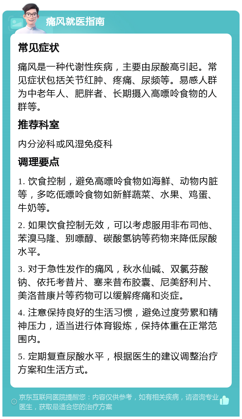 痛风就医指南 常见症状 痛风是一种代谢性疾病，主要由尿酸高引起。常见症状包括关节红肿、疼痛、尿频等。易感人群为中老年人、肥胖者、长期摄入高嘌呤食物的人群等。 推荐科室 内分泌科或风湿免疫科 调理要点 1. 饮食控制，避免高嘌呤食物如海鲜、动物内脏等，多吃低嘌呤食物如新鲜蔬菜、水果、鸡蛋、牛奶等。 2. 如果饮食控制无效，可以考虑服用非布司他、苯溴马隆、别嘌醇、碳酸氢钠等药物来降低尿酸水平。 3. 对于急性发作的痛风，秋水仙碱、双氯芬酸钠、依托考昔片、塞来昔布胶囊、尼美舒利片、美洛昔康片等药物可以缓解疼痛和炎症。 4. 注意保持良好的生活习惯，避免过度劳累和精神压力，适当进行体育锻炼，保持体重在正常范围内。 5. 定期复查尿酸水平，根据医生的建议调整治疗方案和生活方式。