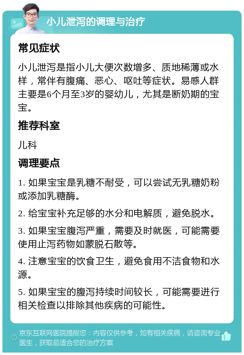 小儿泄泻的调理与治疗 常见症状 小儿泄泻是指小儿大便次数增多、质地稀薄或水样，常伴有腹痛、恶心、呕吐等症状。易感人群主要是6个月至3岁的婴幼儿，尤其是断奶期的宝宝。 推荐科室 儿科 调理要点 1. 如果宝宝是乳糖不耐受，可以尝试无乳糖奶粉或添加乳糖酶。 2. 给宝宝补充足够的水分和电解质，避免脱水。 3. 如果宝宝腹泻严重，需要及时就医，可能需要使用止泻药物如蒙脱石散等。 4. 注意宝宝的饮食卫生，避免食用不洁食物和水源。 5. 如果宝宝的腹泻持续时间较长，可能需要进行相关检查以排除其他疾病的可能性。