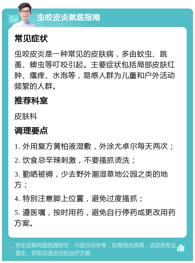 虫咬皮炎就医指南 常见症状 虫咬皮炎是一种常见的皮肤病，多由蚊虫、跳蚤、蜱虫等叮咬引起。主要症状包括局部皮肤红肿、瘙痒、水泡等，易感人群为儿童和户外活动频繁的人群。 推荐科室 皮肤科 调理要点 1. 外用复方黄柏液湿敷，外涂尤卓尔每天两次； 2. 饮食忌辛辣刺激，不要搔抓烫洗； 3. 勤晒被褥，少去野外潮湿草地公园之类的地方； 4. 特别注意脚上位置，避免过度搔抓； 5. 遵医嘱，按时用药，避免自行停药或更改用药方案。