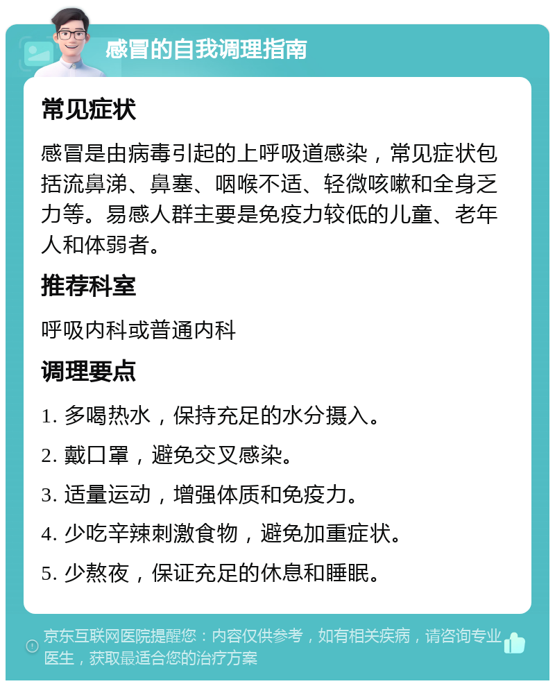 感冒的自我调理指南 常见症状 感冒是由病毒引起的上呼吸道感染，常见症状包括流鼻涕、鼻塞、咽喉不适、轻微咳嗽和全身乏力等。易感人群主要是免疫力较低的儿童、老年人和体弱者。 推荐科室 呼吸内科或普通内科 调理要点 1. 多喝热水，保持充足的水分摄入。 2. 戴口罩，避免交叉感染。 3. 适量运动，增强体质和免疫力。 4. 少吃辛辣刺激食物，避免加重症状。 5. 少熬夜，保证充足的休息和睡眠。