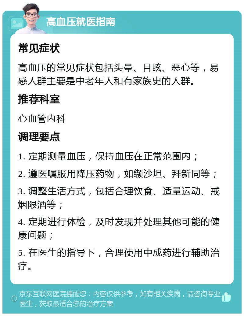 高血压就医指南 常见症状 高血压的常见症状包括头晕、目眩、恶心等，易感人群主要是中老年人和有家族史的人群。 推荐科室 心血管内科 调理要点 1. 定期测量血压，保持血压在正常范围内； 2. 遵医嘱服用降压药物，如缬沙坦、拜新同等； 3. 调整生活方式，包括合理饮食、适量运动、戒烟限酒等； 4. 定期进行体检，及时发现并处理其他可能的健康问题； 5. 在医生的指导下，合理使用中成药进行辅助治疗。