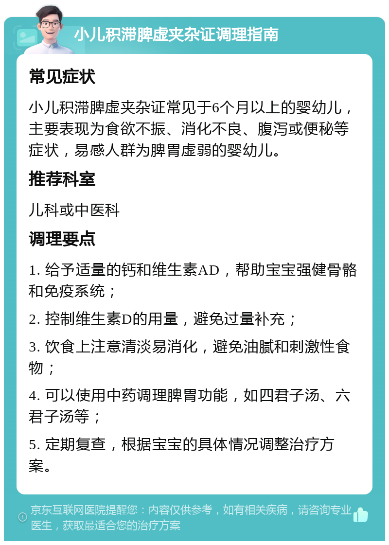 小儿积滞脾虚夹杂证调理指南 常见症状 小儿积滞脾虚夹杂证常见于6个月以上的婴幼儿，主要表现为食欲不振、消化不良、腹泻或便秘等症状，易感人群为脾胃虚弱的婴幼儿。 推荐科室 儿科或中医科 调理要点 1. 给予适量的钙和维生素AD，帮助宝宝强健骨骼和免疫系统； 2. 控制维生素D的用量，避免过量补充； 3. 饮食上注意清淡易消化，避免油腻和刺激性食物； 4. 可以使用中药调理脾胃功能，如四君子汤、六君子汤等； 5. 定期复查，根据宝宝的具体情况调整治疗方案。