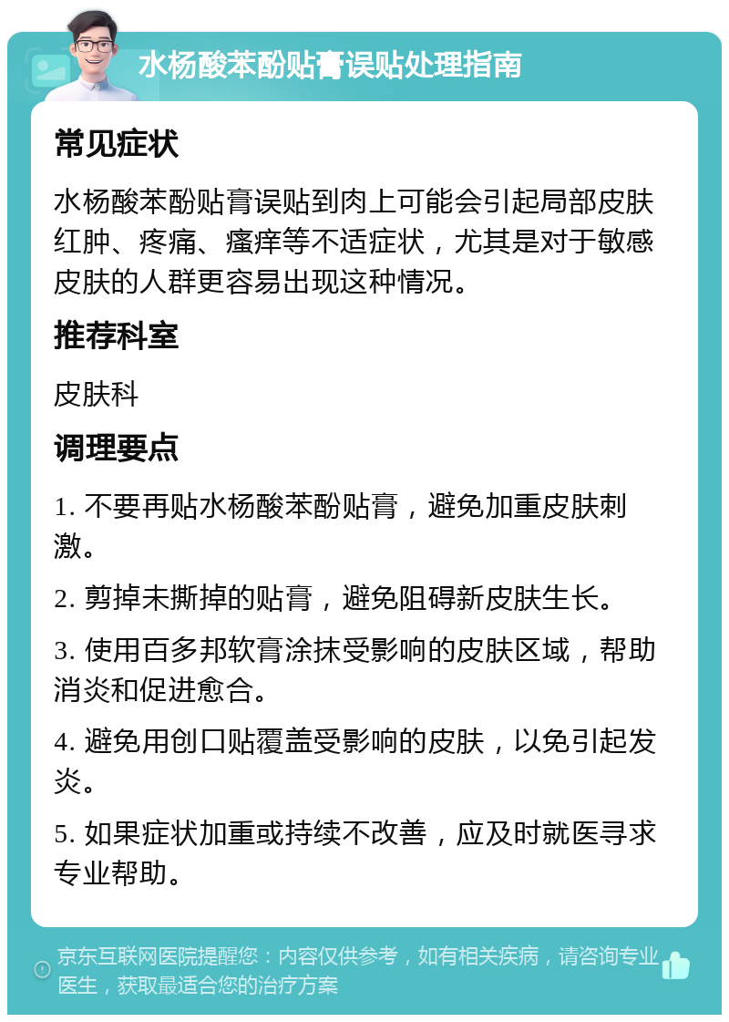 水杨酸苯酚贴膏误贴处理指南 常见症状 水杨酸苯酚贴膏误贴到肉上可能会引起局部皮肤红肿、疼痛、瘙痒等不适症状，尤其是对于敏感皮肤的人群更容易出现这种情况。 推荐科室 皮肤科 调理要点 1. 不要再贴水杨酸苯酚贴膏，避免加重皮肤刺激。 2. 剪掉未撕掉的贴膏，避免阻碍新皮肤生长。 3. 使用百多邦软膏涂抹受影响的皮肤区域，帮助消炎和促进愈合。 4. 避免用创口贴覆盖受影响的皮肤，以免引起发炎。 5. 如果症状加重或持续不改善，应及时就医寻求专业帮助。