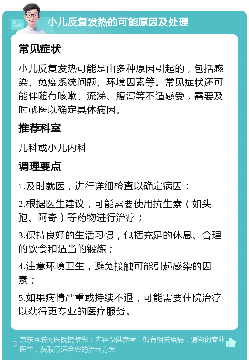 小儿反复发热的可能原因及处理 常见症状 小儿反复发热可能是由多种原因引起的，包括感染、免疫系统问题、环境因素等。常见症状还可能伴随有咳嗽、流涕、腹泻等不适感受，需要及时就医以确定具体病因。 推荐科室 儿科或小儿内科 调理要点 1.及时就医，进行详细检查以确定病因； 2.根据医生建议，可能需要使用抗生素（如头孢、阿奇）等药物进行治疗； 3.保持良好的生活习惯，包括充足的休息、合理的饮食和适当的锻炼； 4.注意环境卫生，避免接触可能引起感染的因素； 5.如果病情严重或持续不退，可能需要住院治疗以获得更专业的医疗服务。