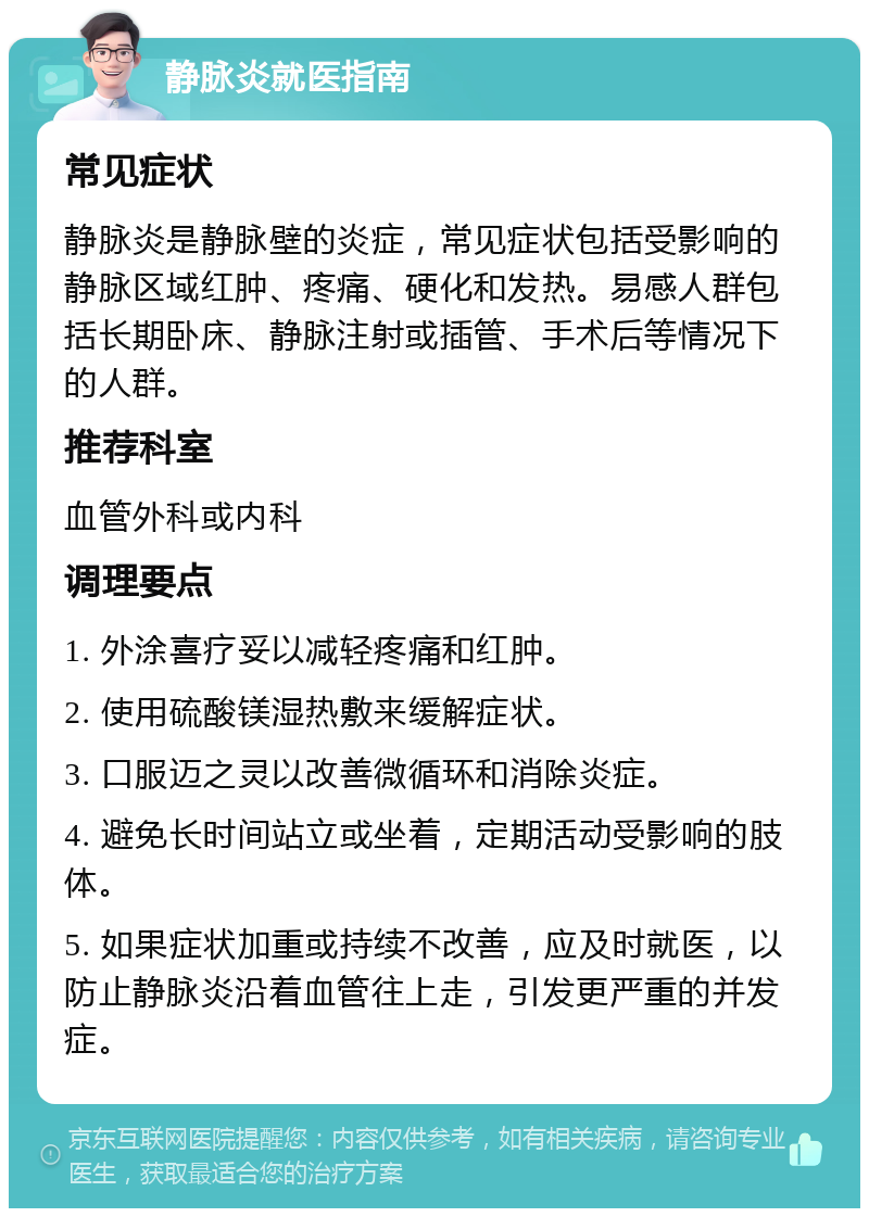 静脉炎就医指南 常见症状 静脉炎是静脉壁的炎症，常见症状包括受影响的静脉区域红肿、疼痛、硬化和发热。易感人群包括长期卧床、静脉注射或插管、手术后等情况下的人群。 推荐科室 血管外科或内科 调理要点 1. 外涂喜疗妥以减轻疼痛和红肿。 2. 使用硫酸镁湿热敷来缓解症状。 3. 口服迈之灵以改善微循环和消除炎症。 4. 避免长时间站立或坐着，定期活动受影响的肢体。 5. 如果症状加重或持续不改善，应及时就医，以防止静脉炎沿着血管往上走，引发更严重的并发症。